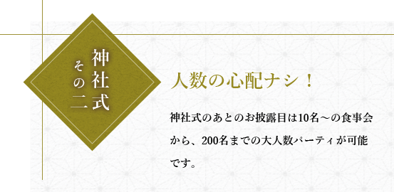 神社式その二人数の心配なし!神社式のあとのお披露目は10名~の食事会から、200名までの大人数パーティが可能です。